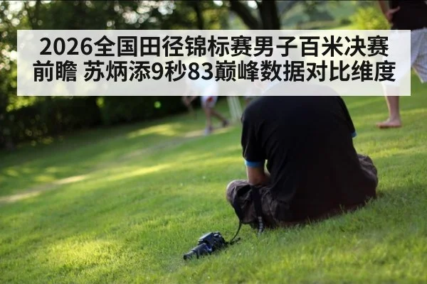 2026全国田径锦标赛男子百米决赛前瞻 苏炳添9秒83巅峰数据对比维度